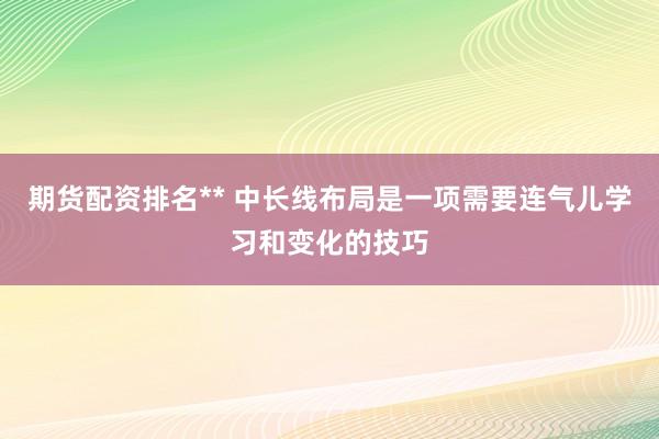 期货配资排名** 中长线布局是一项需要连气儿学习和变化的技巧
