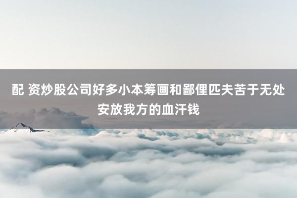 配 资炒股公司好多小本筹画和鄙俚匹夫苦于无处安放我方的血汗钱