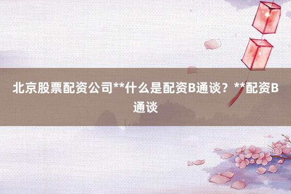北京股票配资公司**什么是配资B通谈？**配资B通谈