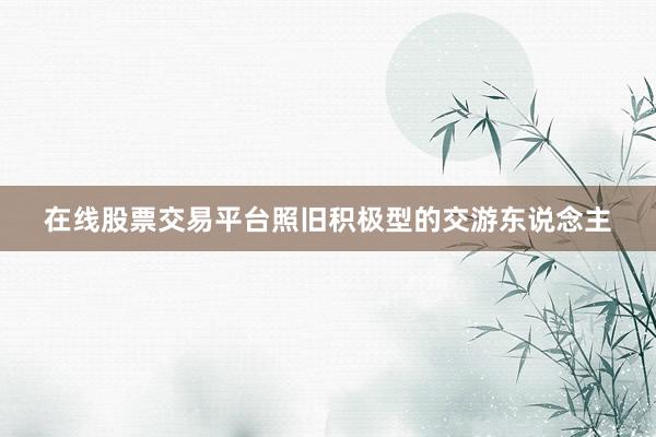在线股票交易平台照旧积极型的交游东说念主