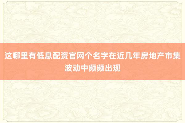 这哪里有低息配资官网个名字在近几年房地产市集波动中频频出现