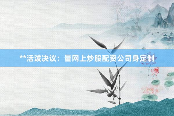 **活泼决议：量网上炒股配资公司身定制