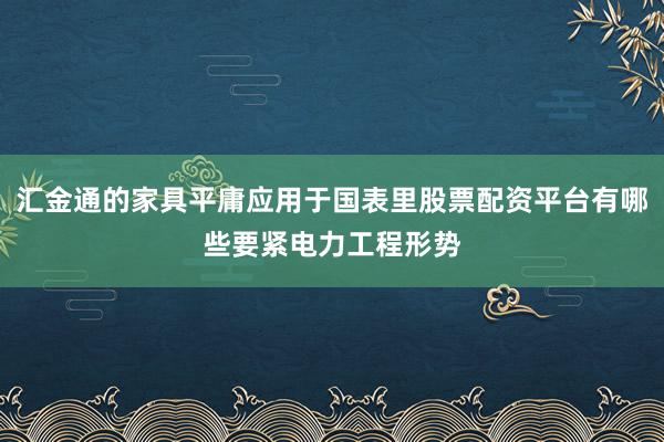 汇金通的家具平庸应用于国表里股票配资平台有哪些要紧电力工程形势