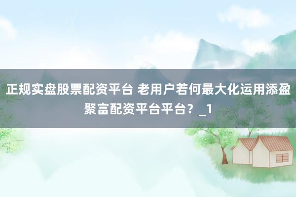 正规实盘股票配资平台 老用户若何最大化运用添盈聚富配资平台平台？_1