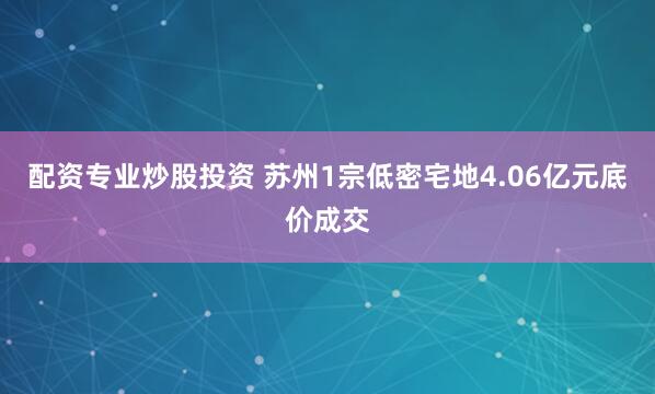 配资专业炒股投资 苏州1宗低密宅地4.06亿元底价成交