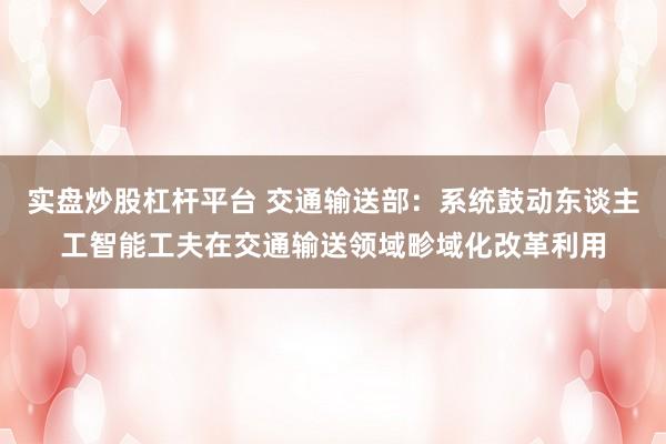 实盘炒股杠杆平台 交通输送部：系统鼓动东谈主工智能工夫在交通输送领域畛域化改革利用