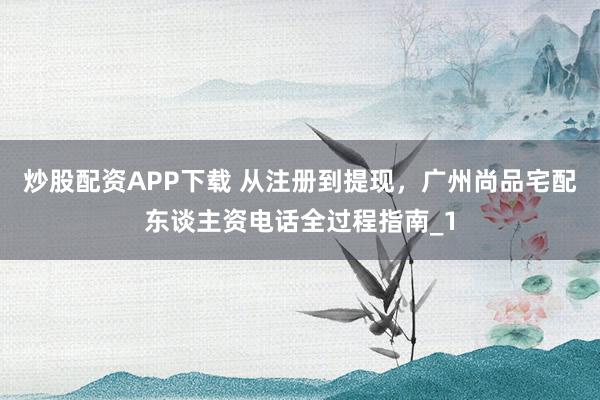 炒股配资APP下载 从注册到提现，广州尚品宅配东谈主资电话全过程指南_1