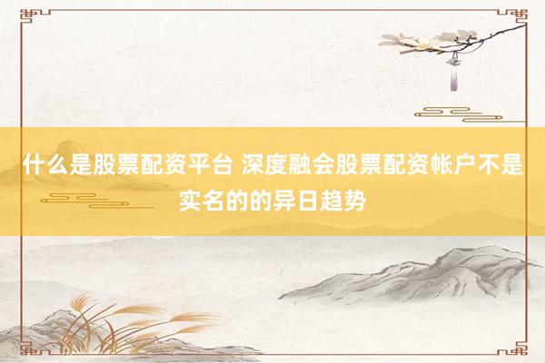 什么是股票配资平台 深度融会股票配资帐户不是实名的的异日趋势
