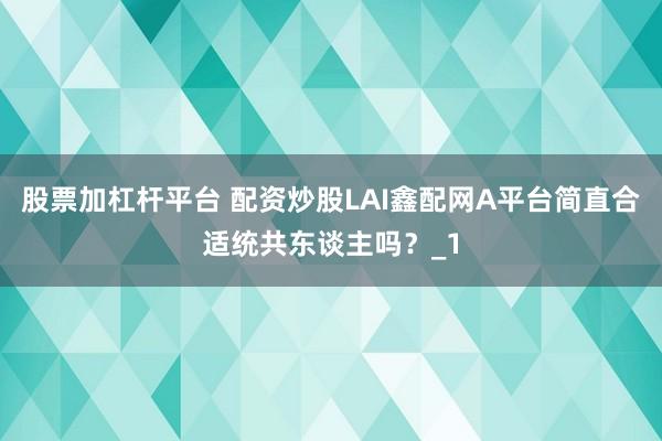 股票加杠杆平台 配资炒股LAI鑫配网A平台简直合适统共东谈主吗？_1