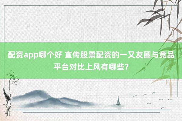 配资app哪个好 宣传股票配资的一又友圈与竞品平台对比上风有哪些？