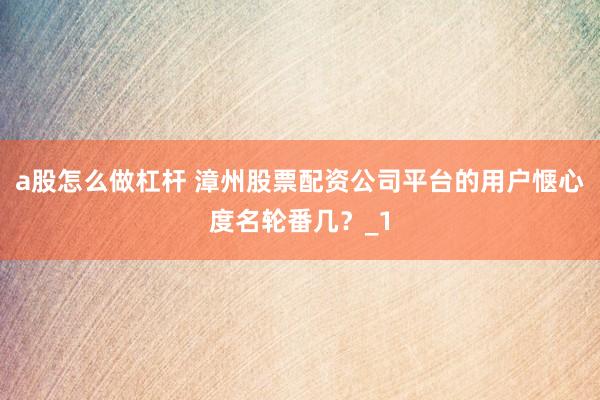 a股怎么做杠杆 漳州股票配资公司平台的用户惬心度名轮番几？_1