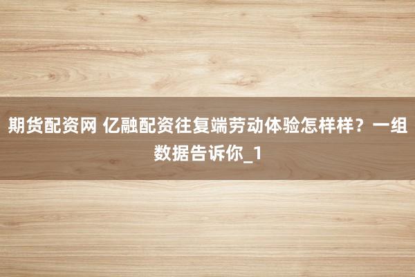 期货配资网 亿融配资往复端劳动体验怎样样？一组数据告诉你_1