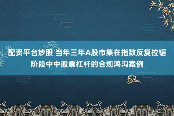 配资平台炒股 当年三年A股市集在指数反复拉锯阶段中中股票杠杆的合规鸿沟案例