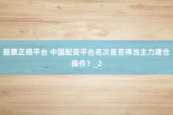 股票正规平台 中国配资平台名次是否得当主力建仓操作？_2