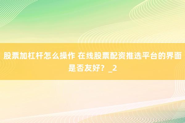 股票加杠杆怎么操作 在线股票配资推选平台的界面是否友好？_2